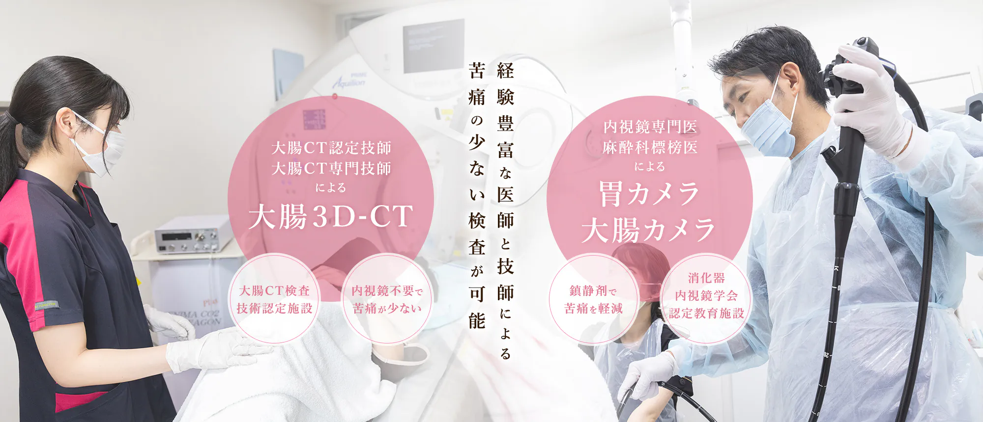 経験豊富な医師と技師による苦痛の少ない検査が可能 大腸CT認定技師大腸CT専門技師による大腸３D-CT 大腸CT検査技術認定施設/内視鏡不要で苦痛が少ない 内視鏡専門医麻酔科標榜医による胃カメラ大腸カメラ 鎮静剤で苦痛を軽減/消化器内視鏡学会認定教育施設